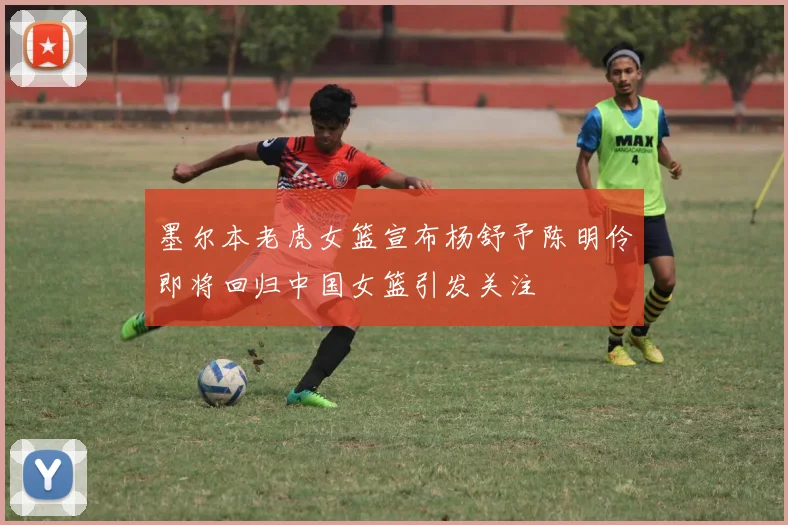墨尔本老虎女篮宣布杨舒予陈明伶即将回归中国女篮引发关注