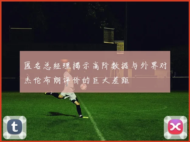 匿名总经理揭示高阶数据与外界对杰伦布朗评价的巨大差距