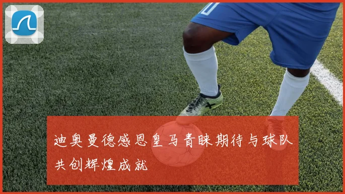 迪奥曼德感恩皇马青睐期待与球队共创辉煌成就
