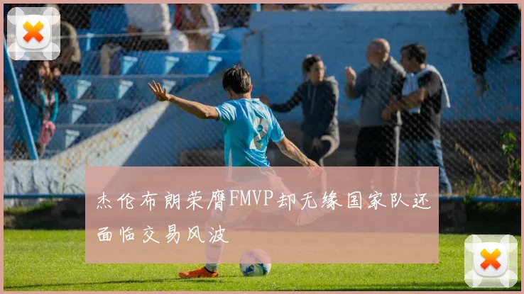 杰伦布朗荣膺FMVP却无缘国家队还面临交易风波