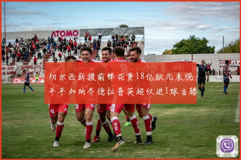 切尔西新援前锋花费18亿欧元表现平平加纳乔德拉普英超仅进1球吉滕斯无进球