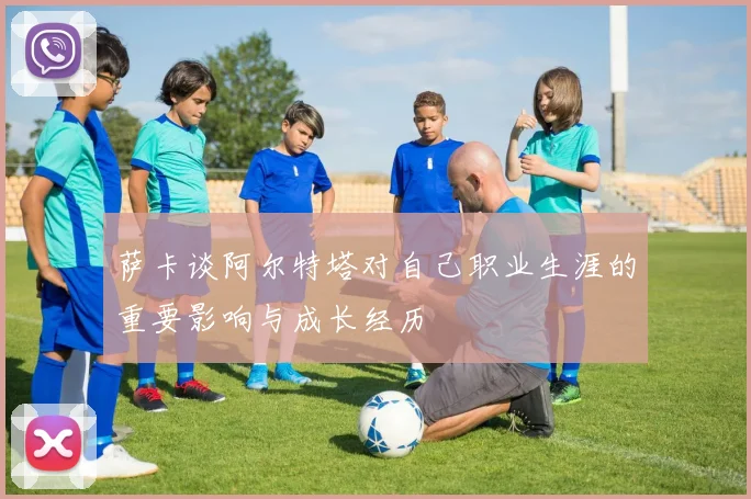 萨卡谈阿尔特塔对自己职业生涯的重要影响与成长经历