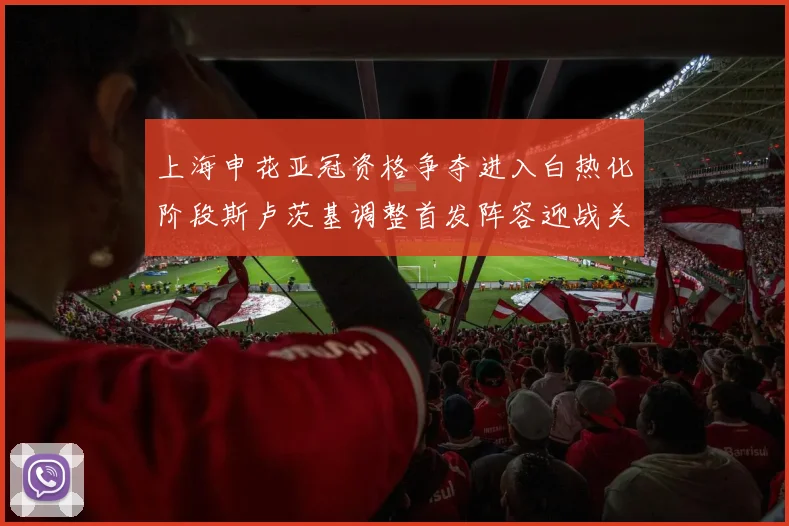 上海申花亚冠资格争夺进入白热化阶段斯卢茨基调整首发阵容迎战关键战役