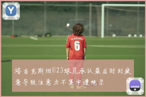 塔吉克斯坦U23球员承认最后时刻疲惫导致注意力不集中遭绝杀