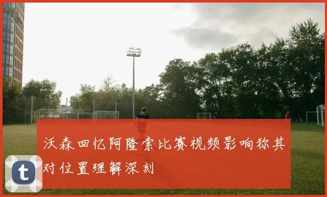 沃森回忆阿隆索比赛视频影响称其对位置理解深刻