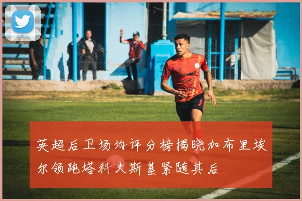 英超后卫场均评分榜揭晓加布里埃尔领跑塔科夫斯基紧随其后