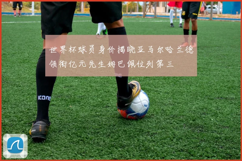 世界杯球员身价揭晓亚马尔哈兰德领衔亿元先生姆巴佩位列第三