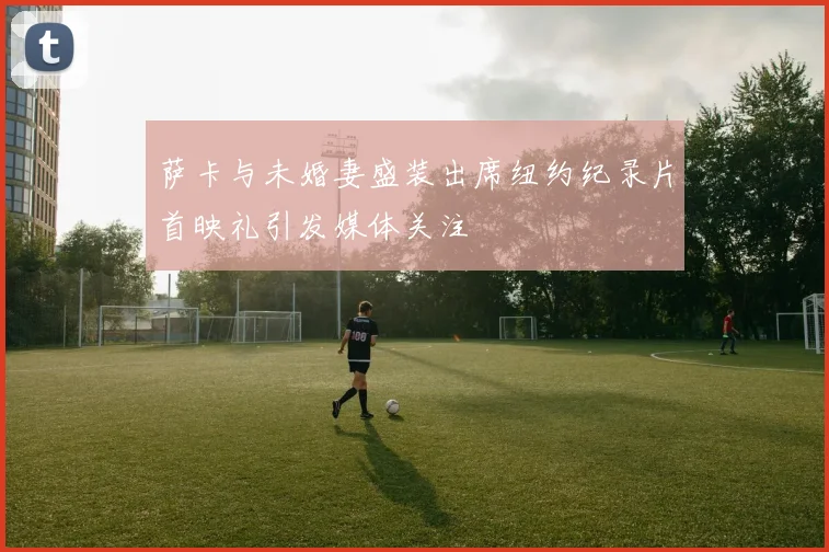 萨卡与未婚妻盛装出席纽约纪录片首映礼引发媒体关注