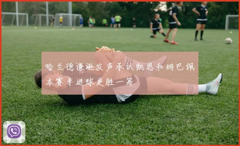 哈兰德谦逊发声承认凯恩和姆巴佩本赛季进球更胜一筹