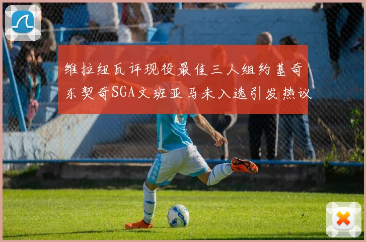 维拉纽瓦评现役最佳三人组约基奇东契奇SGA文班亚马未入选引发热议