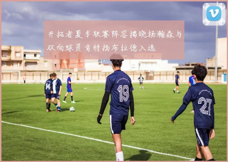 开拓者夏季联赛阵容揭晓杨瀚森与双向球员肯特扬布拉德入选