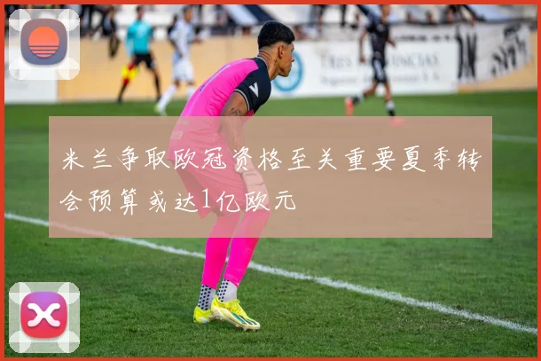 米兰争取欧冠资格至关重要夏季转会预算或达1亿欧元