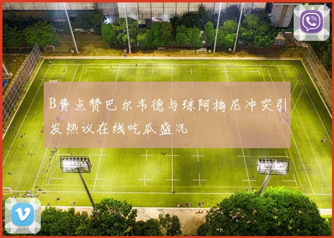 B费点赞巴尔韦德与琼阿梅尼冲突引发热议在线吃瓜盛况