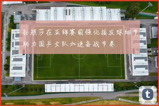 孙颖莎在亚锦赛前强化接发球细节助力国乒女队加速备战节奏