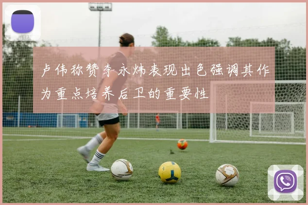 卢伟称赞李永炜表现出色强调其作为重点培养后卫的重要性