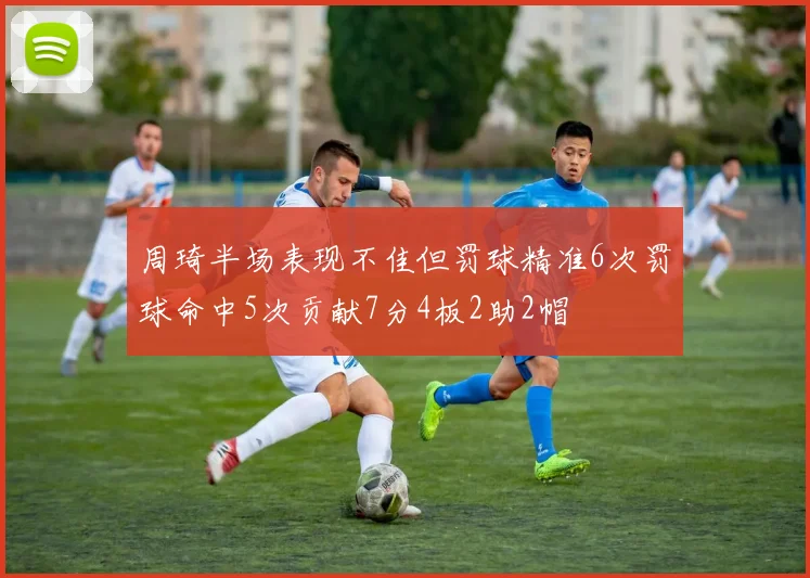 周琦半场表现不佳但罚球精准6次罚球命中5次贡献7分4板2助2帽