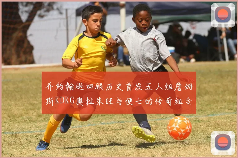 乔约翰逊回顾历史首发五人组詹姆斯KDKG奥拉朱旺与便士的传奇组合