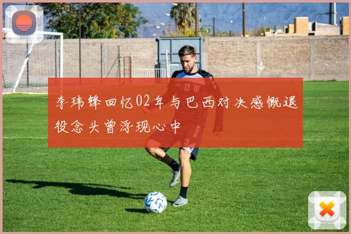李玮锋回忆02年与巴西对决感慨退役念头曾浮现心中
