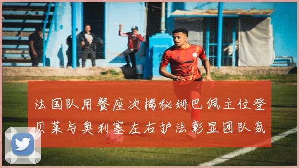 法国队用餐座次揭秘姆巴佩主位登贝莱与奥利塞左右护法彰显团队氛围