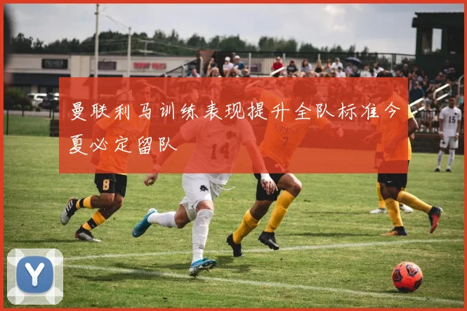 曼联利马训练表现提升全队标准今夏必定留队