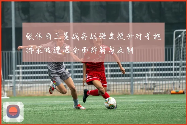 张伟丽卫冕战备战强度提升对手抱摔策略遭遇全面拆解与反制