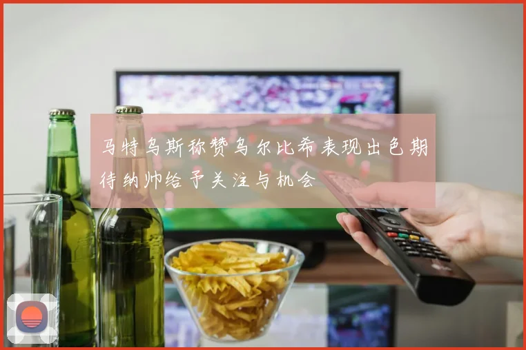 马特乌斯称赞乌尔比希表现出色期待纳帅给予关注与机会