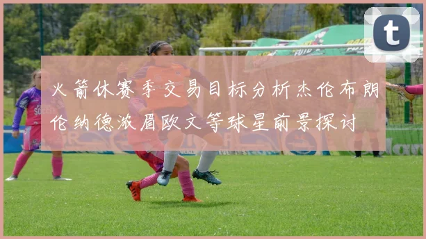 火箭休赛季交易目标分析杰伦布朗伦纳德浓眉欧文等球星前景探讨