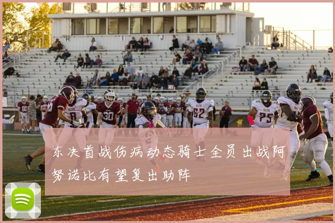 东决首战伤病动态骑士全员出战阿努诺比有望复出助阵