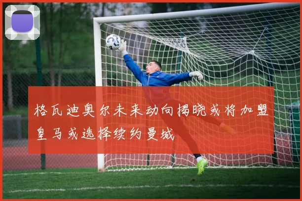 格瓦迪奥尔未来动向揭晓或将加盟皇马或选择续约曼城