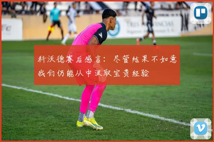 科沃德赛后感言：尽管结果不如意我们仍能从中汲取宝贵经验