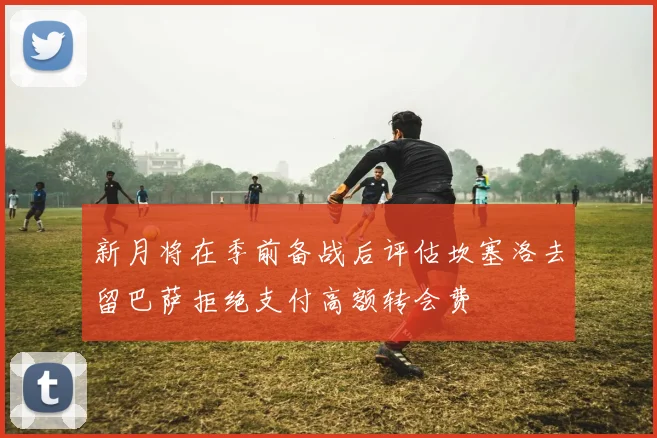 新月将在季前备战后评估坎塞洛去留巴萨拒绝支付高额转会费