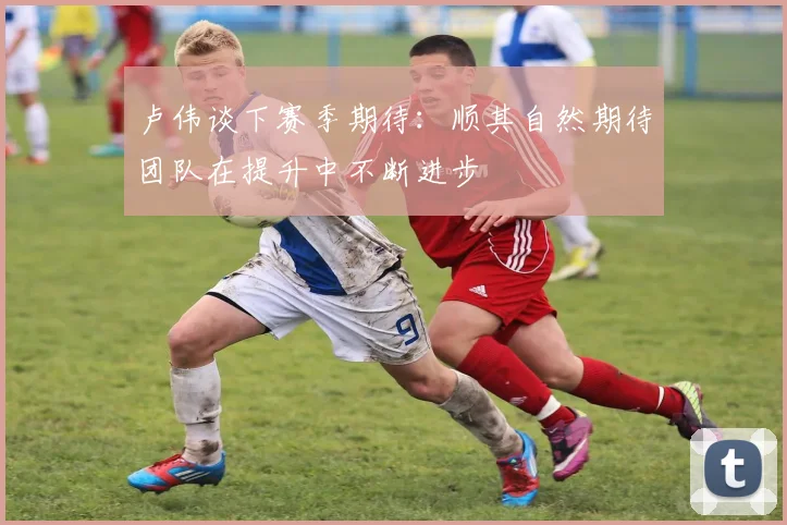 卢伟谈下赛季期待：顺其自然期待团队在提升中不断进步