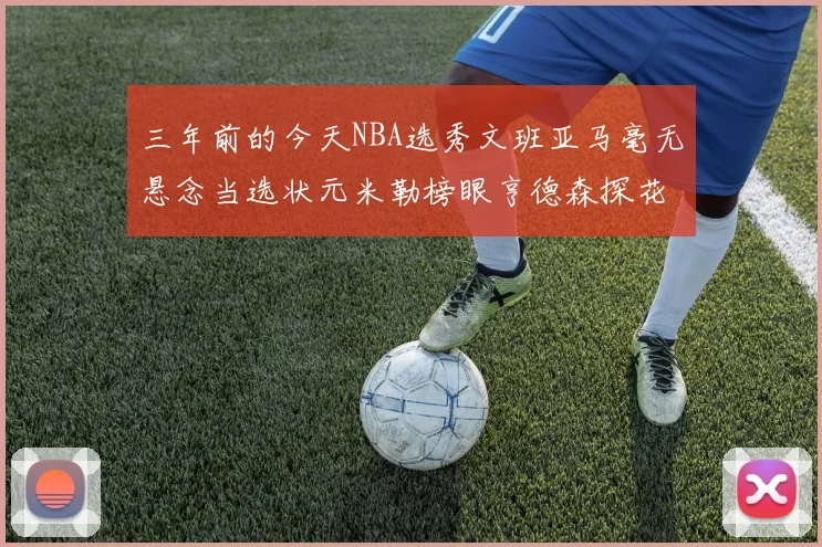 三年前的今天NBA选秀文班亚马毫无悬念当选状元米勒榜眼亨德森探花成就传奇时刻
