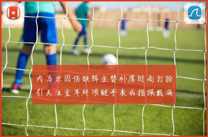 内马尔因伤缺阵坐替补席时尚打扮引关注金耳环项链手表戒指佩戴满身