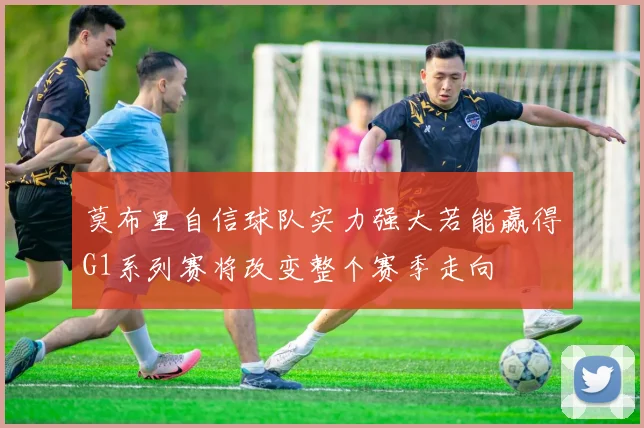 莫布里自信球队实力强大若能赢得G1系列赛将改变整个赛季走向