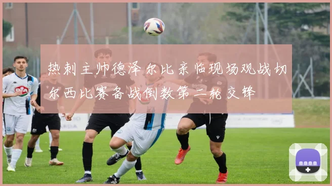 热刺主帅德泽尔比亲临现场观战切尔西比赛备战倒数第二轮交锋