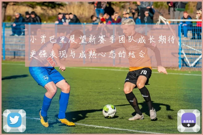 小贾巴里展望新赛季团队成长期待更强表现与成熟心态的结合