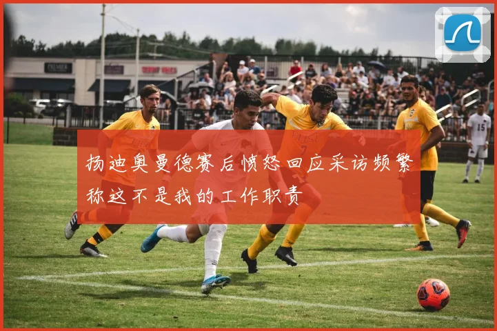 扬迪奥曼德赛后愤怒回应采访频繁称这不是我的工作职责